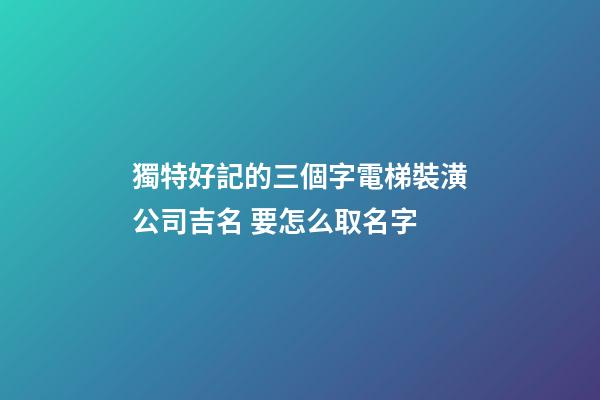 獨特好記的三個字電梯裝潢公司吉名 要怎么取名字-第1張-公司起名-玄機派